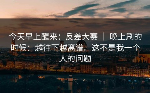 今天早上醒来：反差大赛 ｜ 晚上刷的时候：越往下越离谱。这不是我一个人的问题