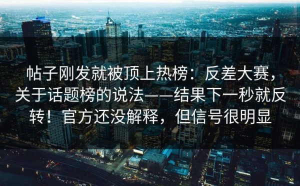 帖子刚发就被顶上热榜：反差大赛，关于话题榜的说法——结果下一秒就反转！官方还没解释，但信号很明显