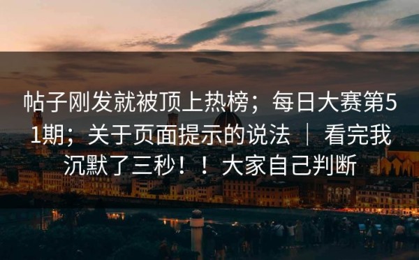 帖子刚发就被顶上热榜；每日大赛第51期；关于页面提示的说法 ｜ 看完我沉默了三秒！！大家自己判断