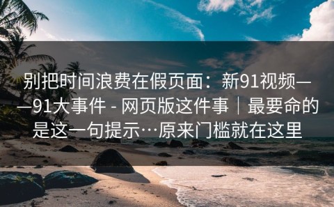 别把时间浪费在假页面：新91视频——91大事件 - 网页版这件事｜最要命的是这一句提示…原来门槛就在这里