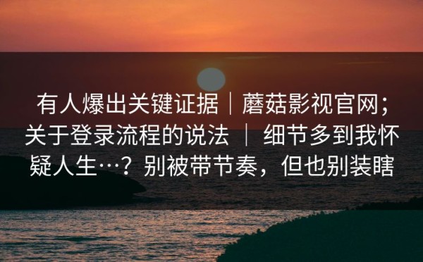 有人爆出关键证据｜蘑菇影视官网；关于登录流程的说法 ｜ 细节多到我怀疑人生…？别被带节奏，但也别装瞎