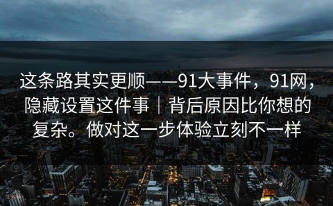 这条路其实更顺——91大事件，91网，隐藏设置这件事｜背后原因比你想的复杂。做对这一步体验立刻不一样
