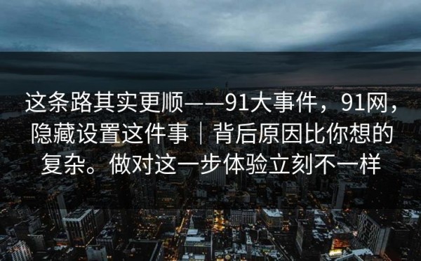 这条路其实更顺——91大事件，91网，隐藏设置这件事｜背后原因比你想的复杂。做对这一步体验立刻不一样