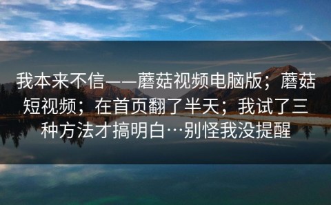 我本来不信——蘑菇视频电脑版；蘑菇短视频；在首页翻了半天；我试了三种方法才搞明白…别怪我没提醒
