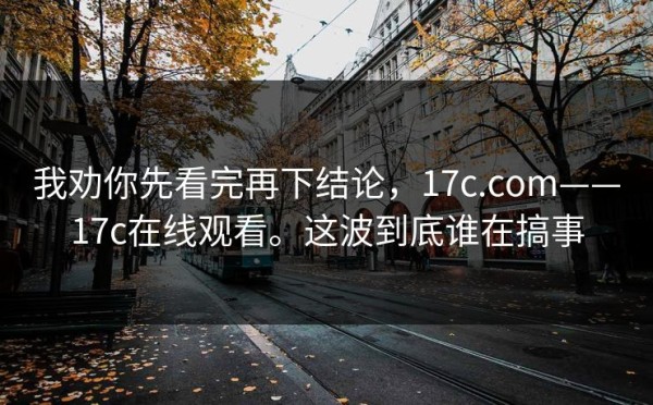 我劝你先看完再下结论，17c.com——17c在线观看。这波到底谁在搞事