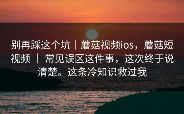 别再踩这个坑｜蘑菇视频ios，蘑菇短视频 ｜ 常见误区这件事，这次终于说清楚。这条冷知识救过我