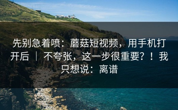 先别急着喷：蘑菇短视频，用手机打开后 ｜ 不夸张，这一步很重要？！我只想说：离谱