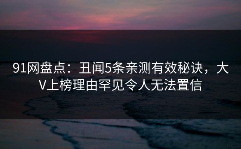91网盘点：丑闻5条亲测有效秘诀，大V上榜理由罕见令人无法置信