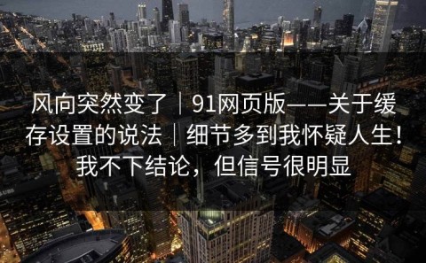 风向突然变了｜91网页版——关于缓存设置的说法｜细节多到我怀疑人生！我不下结论，但信号很明显