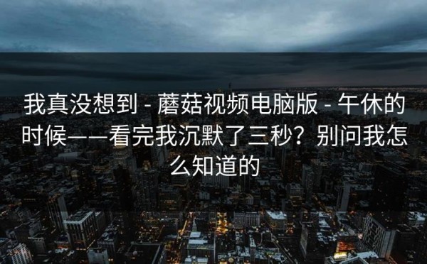 我真没想到 - 蘑菇视频电脑版 - 午休的时候——看完我沉默了三秒？别问我怎么知道的