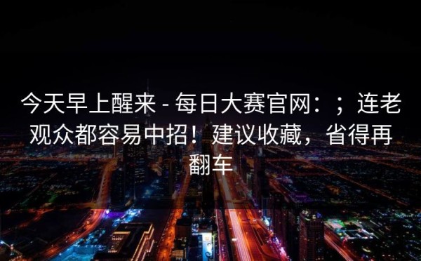 今天早上醒来 - 每日大赛官网：；连老观众都容易中招！建议收藏，省得再翻车