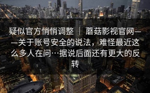 疑似官方悄悄调整 ｜ 蘑菇影视官网——关于账号安全的说法，难怪最近这么多人在问…据说后面还有更大的反转