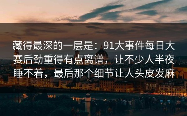 藏得最深的一层是：91大事件每日大赛后劲重得有点离谱，让不少人半夜睡不着，最后那个细节让人头皮发麻