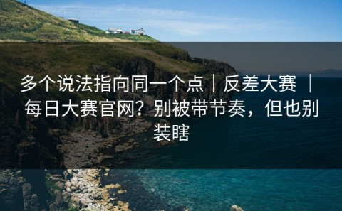 多个说法指向同一个点｜反差大赛 ｜ 每日大赛官网？别被带节奏，但也别装瞎