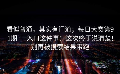 看似普通，其实有门道；每日大赛第91期 ｜ 入口这件事：这次终于说清楚！别再被搜索结果带跑