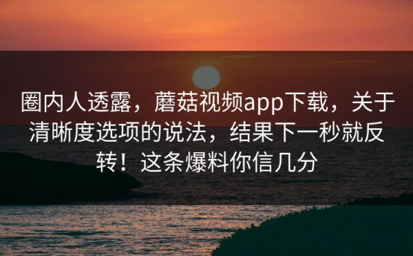 圈内人透露，蘑菇视频app下载，关于清晰度选项的说法，结果下一秒就反转！这条爆料你信几分