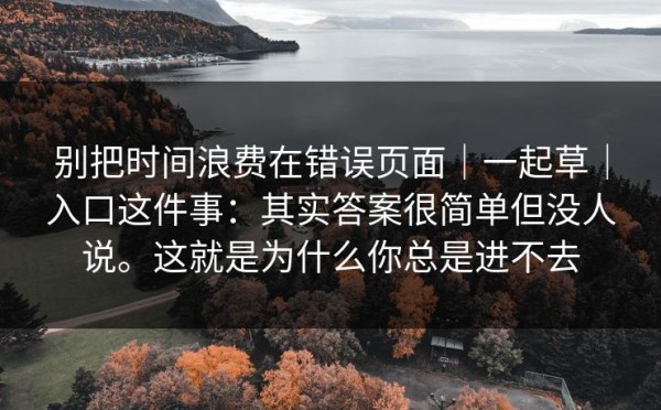 别把时间浪费在错误页面｜一起草｜入口这件事：其实答案很简单但没人说。这就是为什么你总是进不去