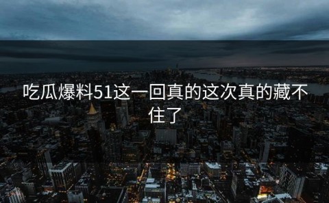 吃瓜爆料51这一回真的这次真的藏不住了