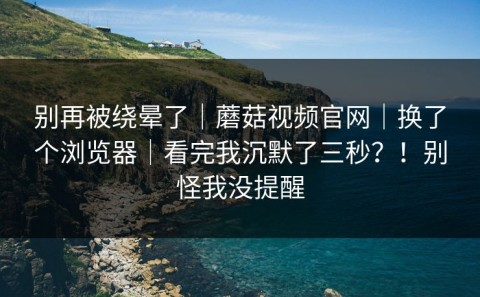 别再被绕晕了｜蘑菇视频官网｜换了个浏览器｜看完我沉默了三秒？！别怪我没提醒