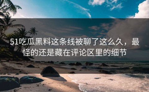 51吃瓜黑料这条线被聊了这么久，最怪的还是藏在评论区里的细节