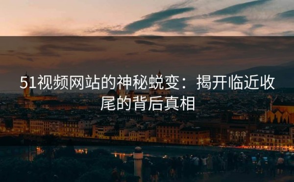 51视频网站的神秘蜕变：揭开临近收尾的背后真相