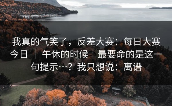 我真的气笑了，反差大赛：每日大赛今日 ｜ 午休的时候｜最要命的是这一句提示…？我只想说：离谱