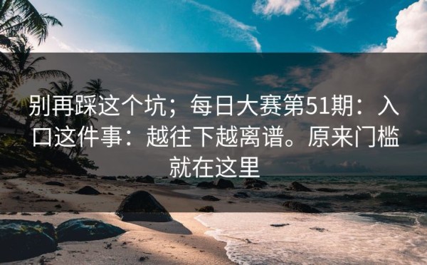 别再踩这个坑；每日大赛第51期：入口这件事：越往下越离谱。原来门槛就在这里