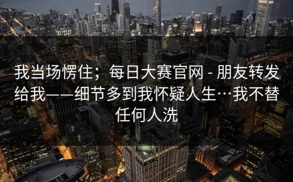 我当场愣住；每日大赛官网 - 朋友转发给我——细节多到我怀疑人生…我不替任何人洗