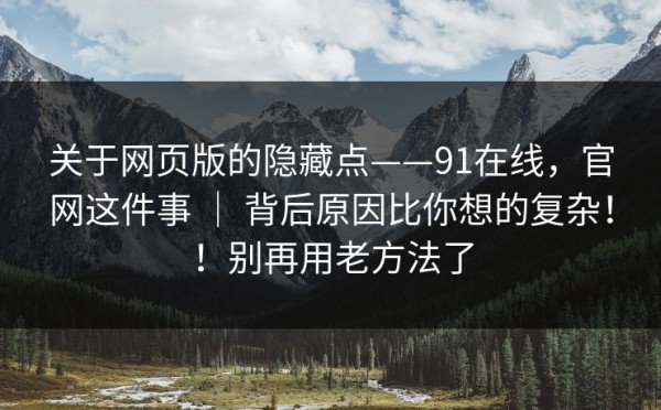 关于网页版的隐藏点——91在线，官网这件事 ｜ 背后原因比你想的复杂！！别再用老方法了