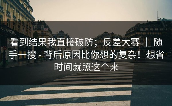 看到结果我直接破防；反差大赛 ｜ 随手一搜 - 背后原因比你想的复杂！想省时间就照这个来