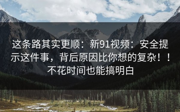 这条路其实更顺：新91视频：安全提示这件事，背后原因比你想的复杂！！不花时间也能搞明白