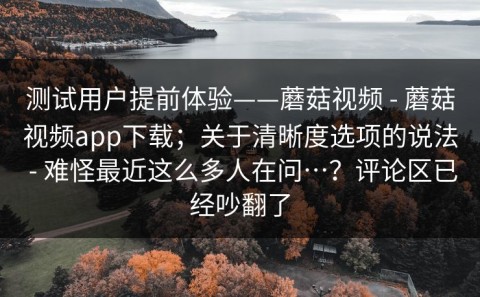测试用户提前体验——蘑菇视频 - 蘑菇视频app下载；关于清晰度选项的说法 - 难怪最近这么多人在问…？评论区已经吵翻了