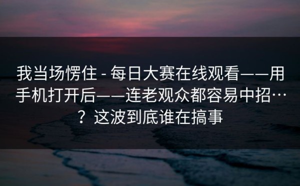 我当场愣住 - 每日大赛在线观看——用手机打开后——连老观众都容易中招…？这波到底谁在搞事