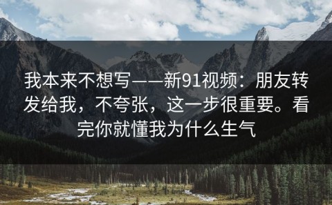 我本来不想写——新91视频：朋友转发给我，不夸张，这一步很重要。看完你就懂我为什么生气