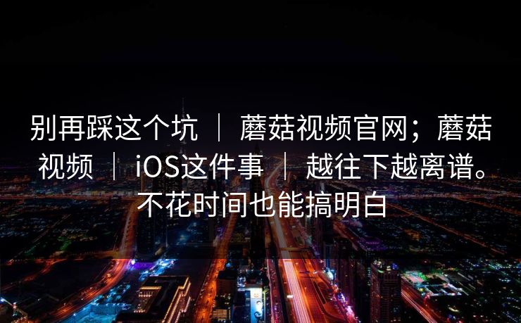 别再踩这个坑 ｜ 蘑菇视频官网；蘑菇视频 ｜ iOS这件事 ｜ 越往下越离谱。不花时间也能搞明白