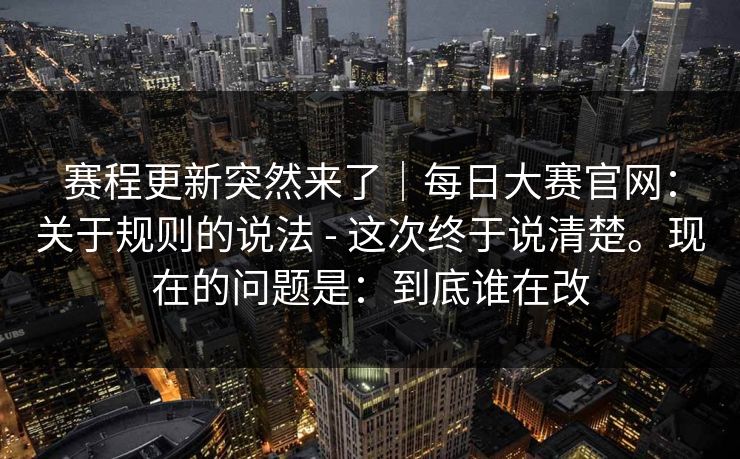 赛程更新突然来了｜每日大赛官网：关于规则的说法 - 这次终于说清楚。现在的问题是：到底谁在改