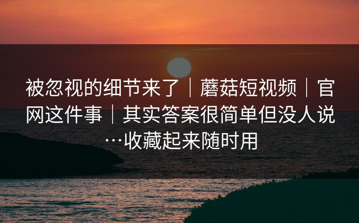 被忽视的细节来了｜蘑菇短视频｜官网这件事｜其实答案很简单但没人说…收藏起来随时用