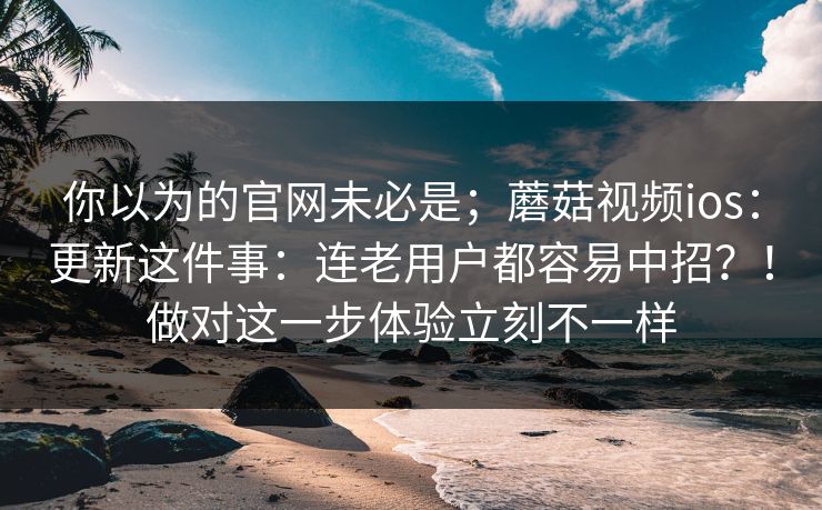 你以为的官网未必是;蘑菇视频ios:更新这件事:连老用户都容易中招?!做对这一步体验立刻不一样 你以为的官网未必是;蘑菇视频ios:更新这件事:连老用户都容易中招?!做对这一步体验立刻不一样