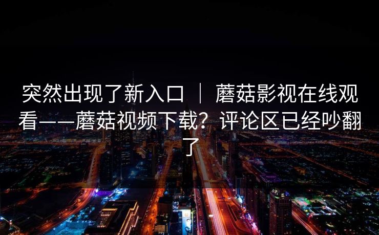 突然出现了新入口 ｜ 蘑菇影视在线观看——蘑菇视频下载？评论区已经吵翻了