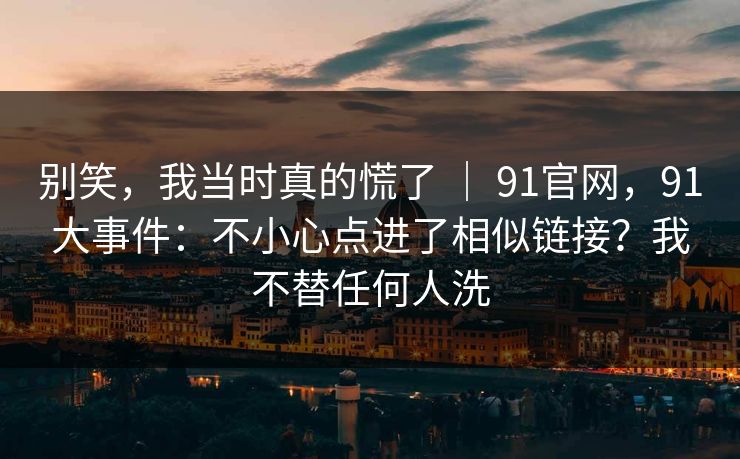别笑，我当时真的慌了 ｜ 91官网，91大事件：不小心点进了相似链接？我不替任何人洗