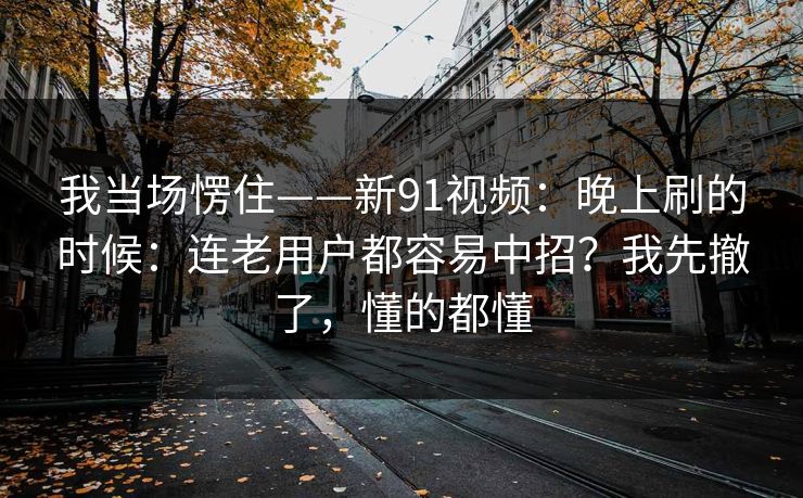 我当场愣住——新91视频：晚上刷的时候：连老用户都容易中招？我先撤了，懂的都懂
