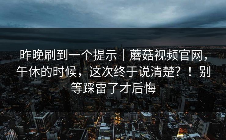 昨晚刷到一个提示｜蘑菇视频官网，午休的时候，这次终于说清楚？！别等踩雷了才后悔