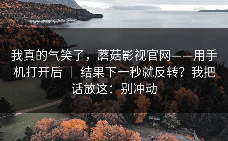 我真的气笑了，蘑菇影视官网——用手机打开后 ｜ 结果下一秒就反转？我把话放这：别冲动