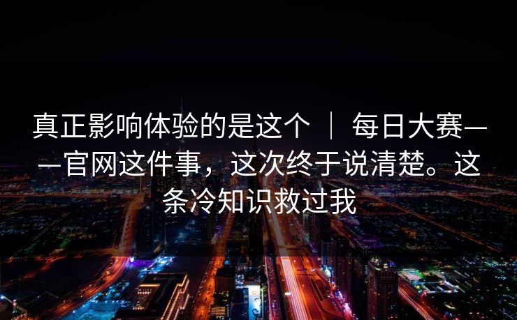 真正影响体验的是这个 ｜ 每日大赛——官网这件事，这次终于说清楚。这条冷知识救过我