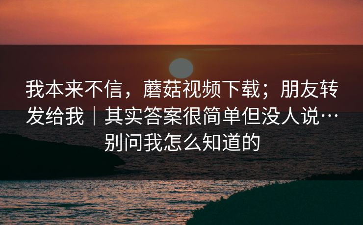 我本来不信，蘑菇视频下载；朋友转发给我｜其实答案很简单但没人说…别问我怎么知道的
