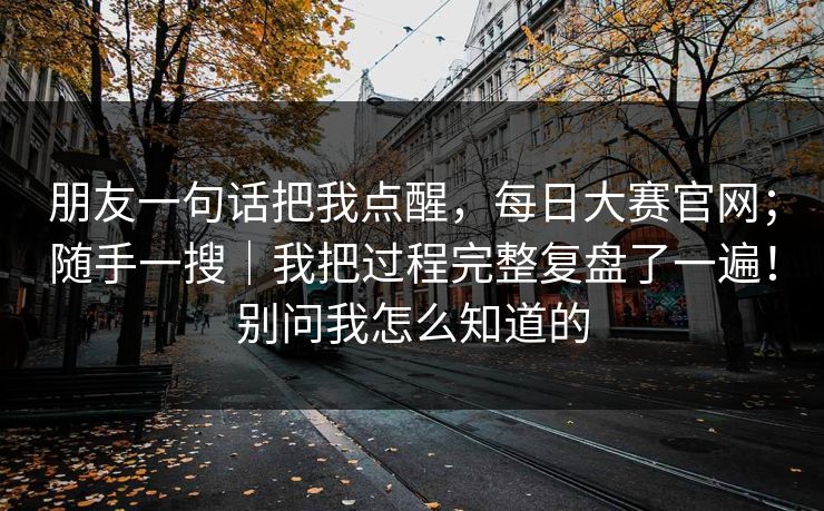 朋友一句话把我点醒，每日大赛官网；随手一搜｜我把过程完整复盘了一遍！别问我怎么知道的