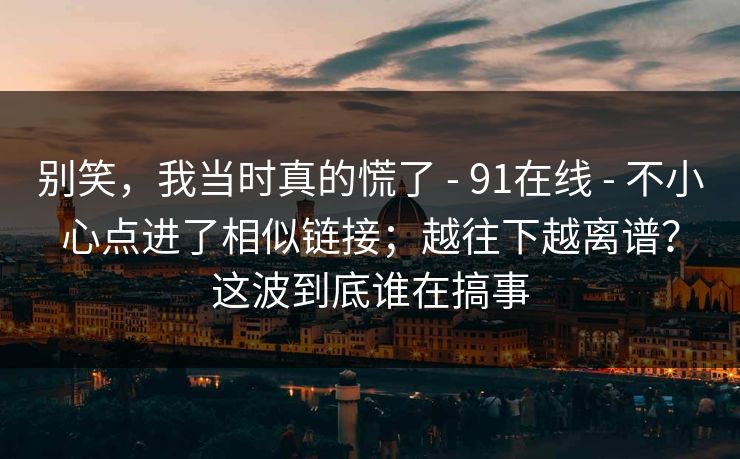 别笑,我当时真的慌了 - 91在线 - 不小心点进了相似链接;越往下越离谱?这波到底谁在搞事 别笑,我当时真的慌了 - 91在线 - 不小心点进了相似链接;越往下越离谱?这波到底谁在搞事