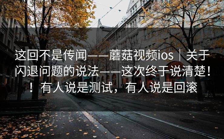 这回不是传闻——蘑菇视频ios｜关于闪退问题的说法——这次终于说清楚！！有人说是测试，有人说是回滚