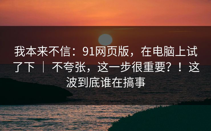 我本来不信：91网页版，在电脑上试了下 ｜ 不夸张，这一步很重要？！这波到底谁在搞事