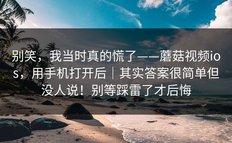 别笑，我当时真的慌了——蘑菇视频ios，用手机打开后｜其实答案很简单但没人说！别等踩雷了才后悔